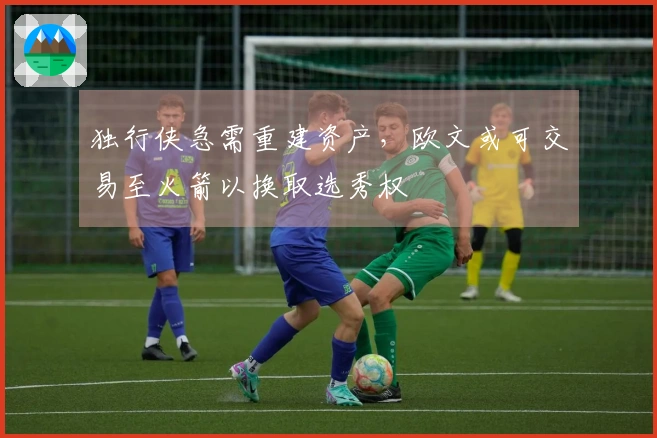 独行侠急需重建资产，欧文或可交易至火箭以换取选秀权